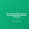 The AI Agent Builder Blueprint: No-Code Automation Mastery for Business